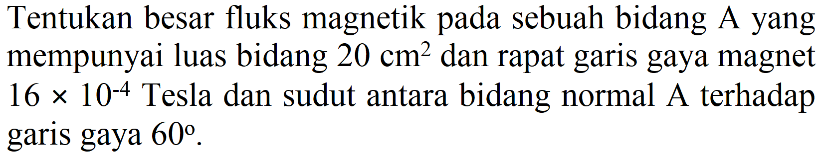 Tentukan besar fluks magnetik pada sebuah bidang A yang mempunyai luas bidang  20 cm^(2)  dan rapat garis gaya magnet  16 x 10^(-4)  Tesla dan sudut antara bidang normal A terhadap garis gaya  60 .