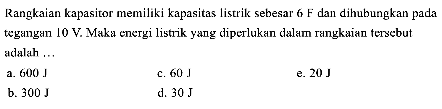 Rangkaian kapasitor memiliki kapasitas listrik sebesar  6 F  dan dihubungkan pada tegangan  10 V . Maka energi listrik yang diperlukan dalam rangkaian tersebut adalah  ... 
a.  600 J 
c.  60 J 
e.  20 J 
b.  300 J 
d.  30 J 