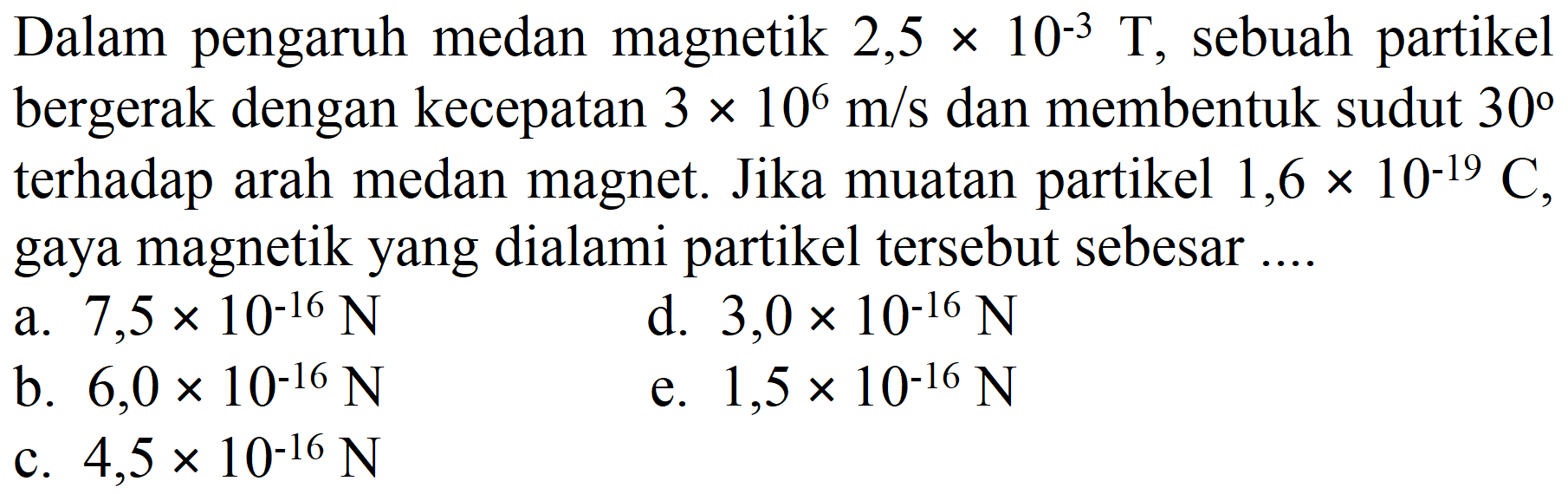 Dalam pengaruh medan magnetik  2,5 x 10^(-3) T , sebuah partikel bergerak dengan kecepatan  3 x 10^(6) m / s  dan membentuk sudut  30  terhadap arah medan magnet. Jika muatan partikel 1,6  x 10^(-19) C , gaya magnetik yang dialami partikel tersebut sebesar ....