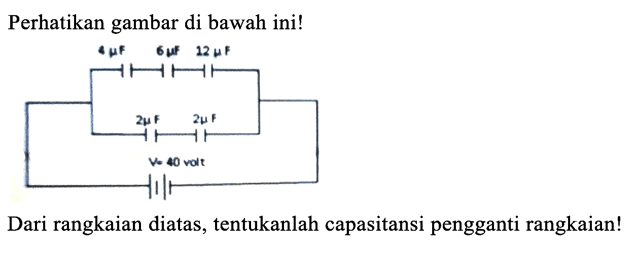 Perhatikan gambar di bawah ini! 
4 muF 6 muF 12 muF 
2mu F 2mu F 
V= 40 volt 
Dari rangkaian diatas, tentukanlah capasitansi pengganti rangkaian!