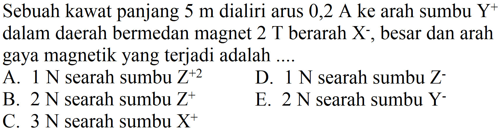 Sebuah kawat panjang  5 m  dialiri arus  0,2 A^( {ke ))  arah sumbu  Y^(+)  dalam daerah bermedan magnet  2 T  berarah  X^(-) , besar dan arah gaya magnetik yang terjadi adalah ....