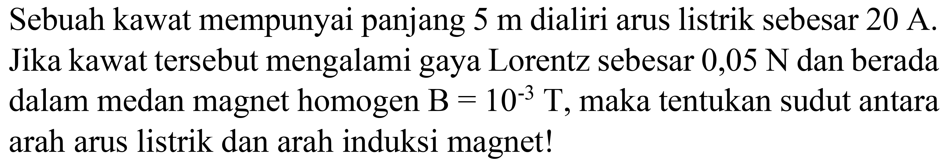 Sebuah kawat mempunyai panjang  5 m  dialiri arus listrik sebesar  20 A . Jika kawat tersebut mengalami gaya Lorentz sebesar  0,05 N  dan berada dalam medan magnet homogen  B=10^(-3) T , maka tentukan sudut antara arah arus listrik dan arah induksi magnet!