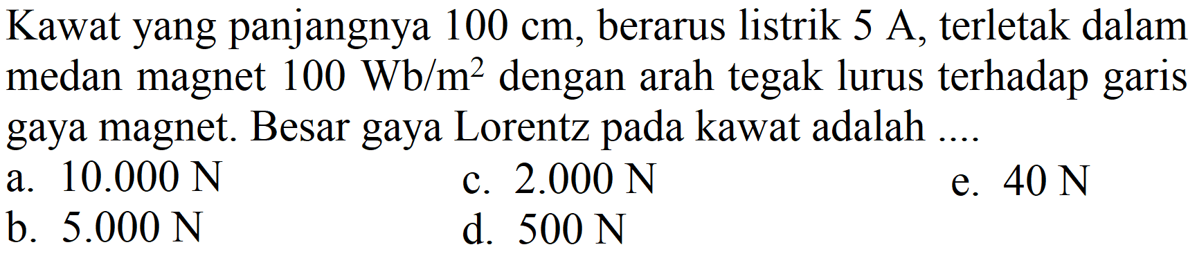 Kawat yang panjangnya  100 cm , berarus listrik  5 A , terletak dalam medan magnet  100 Wb / m^(2)  dengan arah tegak lurus terhadap garis gaya magnet. Besar gaya Lorentz pada kawat adalah ....