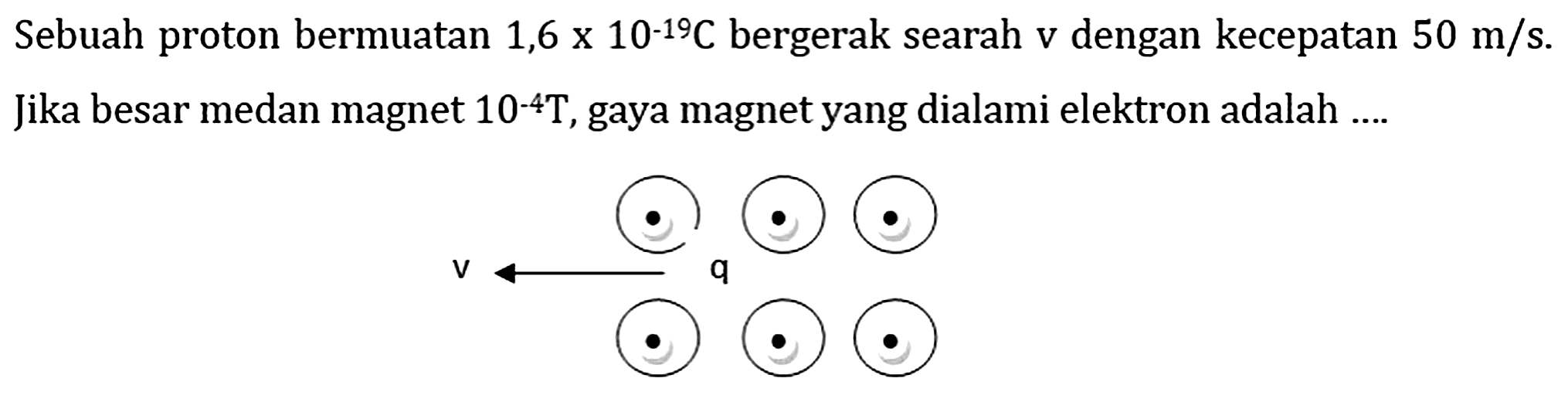 Sebuah proton bermuatan  1,6 x 10^(-19) C  bergerak searah  v  dengan kecepatan  50 m / s . Jika besar medan magnet  10^(-4) T , gaya magnet yang dialami elektron adalah ....