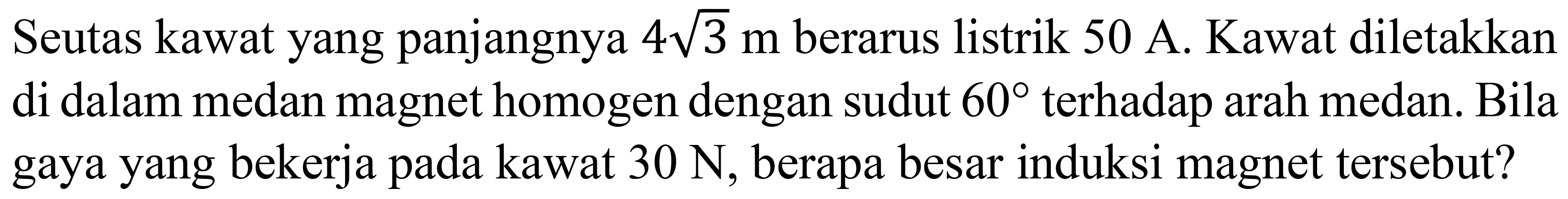 Seutas kawat yang panjangnya  4 akar(3) m  berarus listrik  50 A . Kawat diletakkan di dalam medan magnet homogen dengan sudut  60  terhadap arah medan. Bila gaya yang bekerja pada kawat  30 N , berapa besar induksi magnet tersebut?