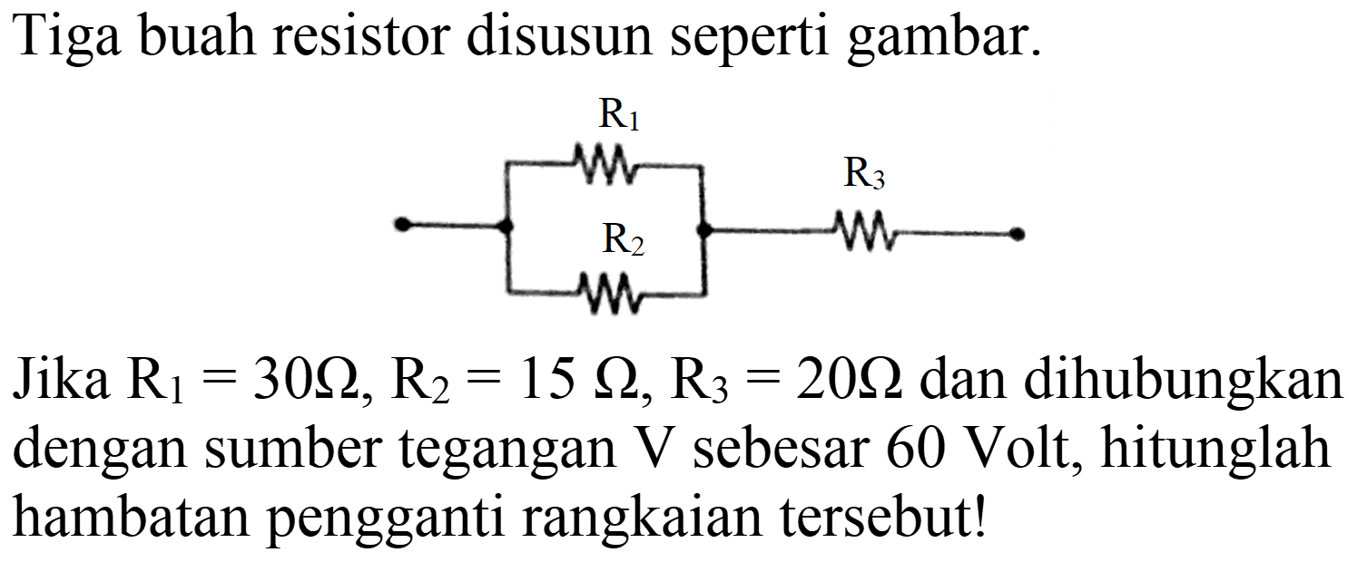 Tiga buah resistor disusun seperti gambar.
Jika  R_(1)=30 Omega, R_(2)=15 Omega, R_(3)=20 Omega  dan dihubungkan dengan sumber tegangan  V  sebesar  60 Volt , hitunglah hambatan pengganti rangkaian tersebut!