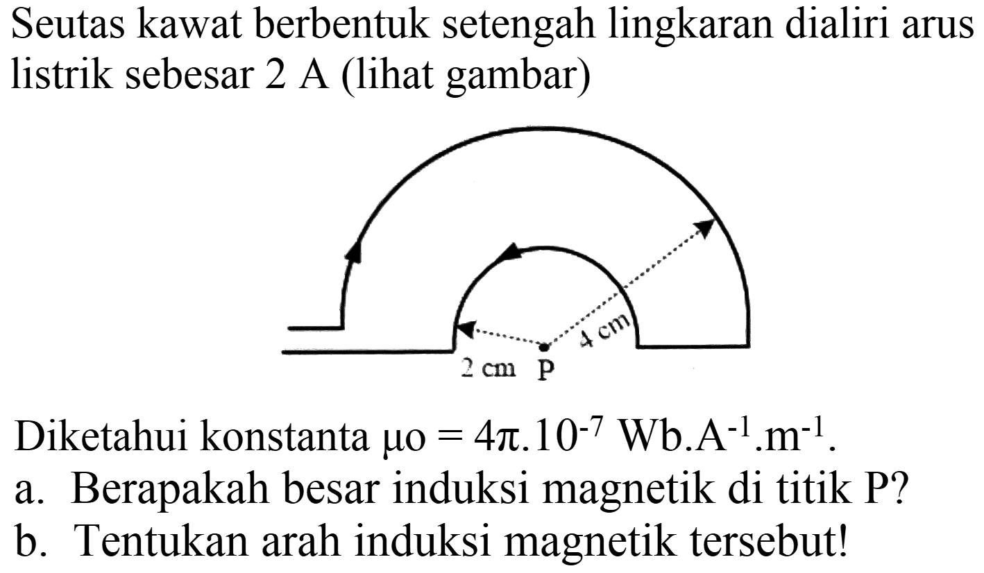 Seutas kawat berbentuk setengah lingkaran dialiri arus listrik sebesar 2 A (lihat gambar)
Diketahui konstanta  mu o=4 pi . 10^(-7) Wb . A^(-1) . m^(-1) .
a. Berapakah besar induksi magnetik di titik  P  ?
b. Tentukan arah induksi magnetik tersebut!