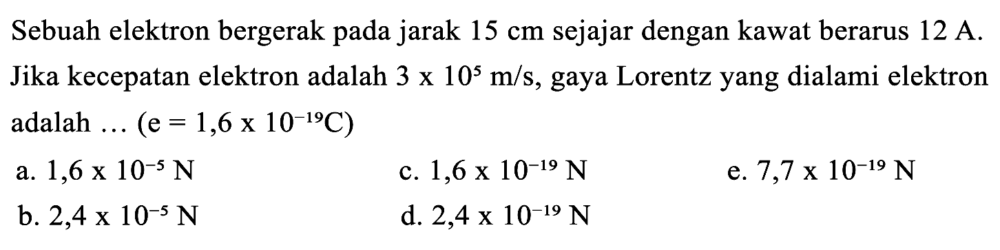 Sebuah elektron bergerak pada jarak  15 cm  sejajar dengan kawat berarus  12 A . Jika kecepatan elektron adalah  3 x 10^(5) m / s , gaya Lorentz yang dialami elektron adalah ...  (e=1,6 x 10^(-19) C)