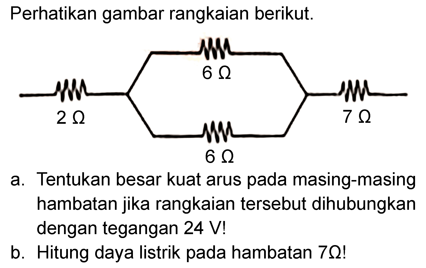 Perhatikan gambar rangkaian berikut. 6 Ohm 2 Ohm 7 Ohm 6 Ohm a. Tentukan besar kuat arus pada masing-masing hambatan jika rangkaian tersebut dihubungkan dengan tegangan 24 V! b. Hitung daya listrik pada hambatan 7 Ohm!