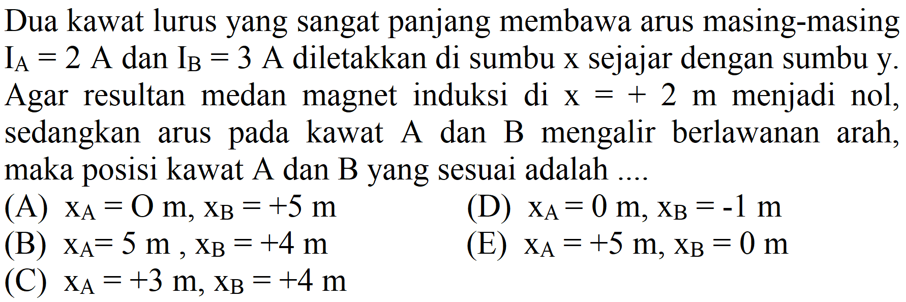 Dua kawat lurus yang sangat panjang membawa arus masing-masing  I_(A)=2  A dan  I_(B)=3  A diletakkan di sumbu  x  sejajar dengan sumbu  y . Agar resultan medan magnet induksi di  x=+2 m  menjadi nol, sedangkan arus pada kawat A dan B mengalir berlawanan arah, maka posisi kawat  A  dan  B  yang sesuai adalah ....