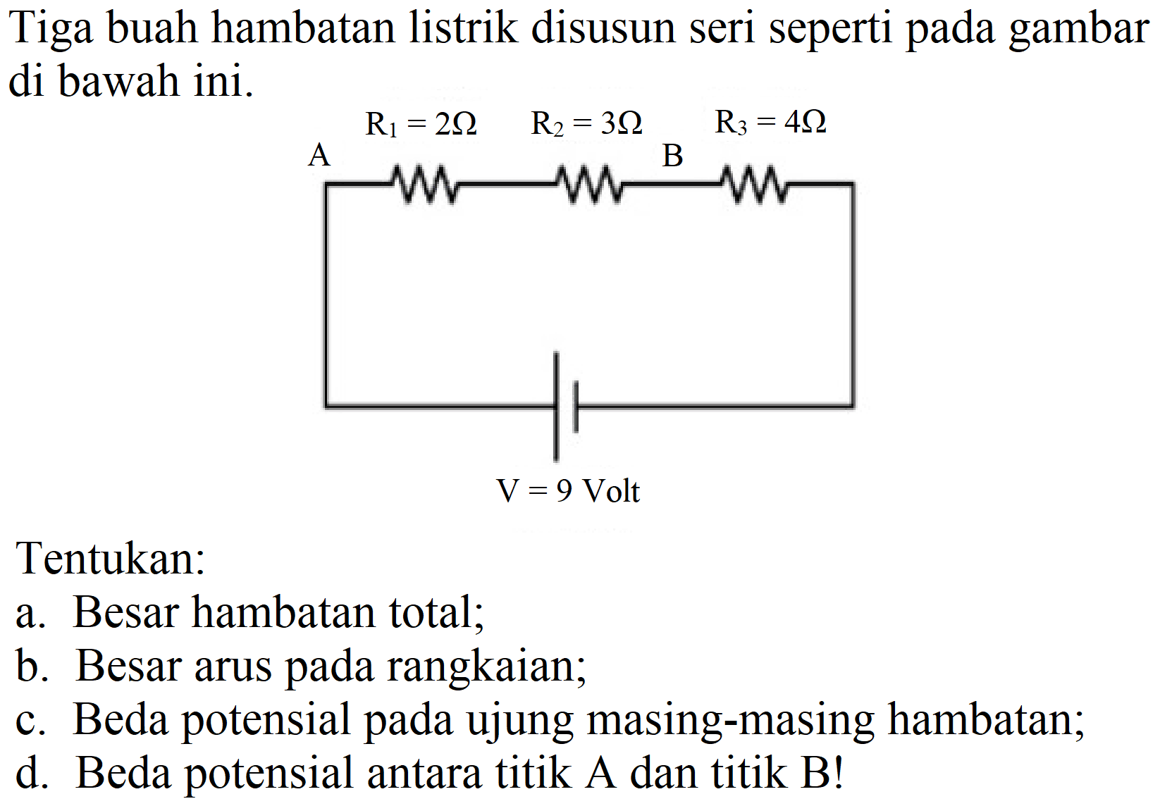 Tiga buah hambatan listrik disusun seri seperti pada gambar di bawah ini.
Tentukan:
a. Besar hambatan total;
b. Besar arus pada rangkaian;
c. Beda potensial pada ujung masing-masing hambatan;
d. Beda potensial antara titik A dan titik B!