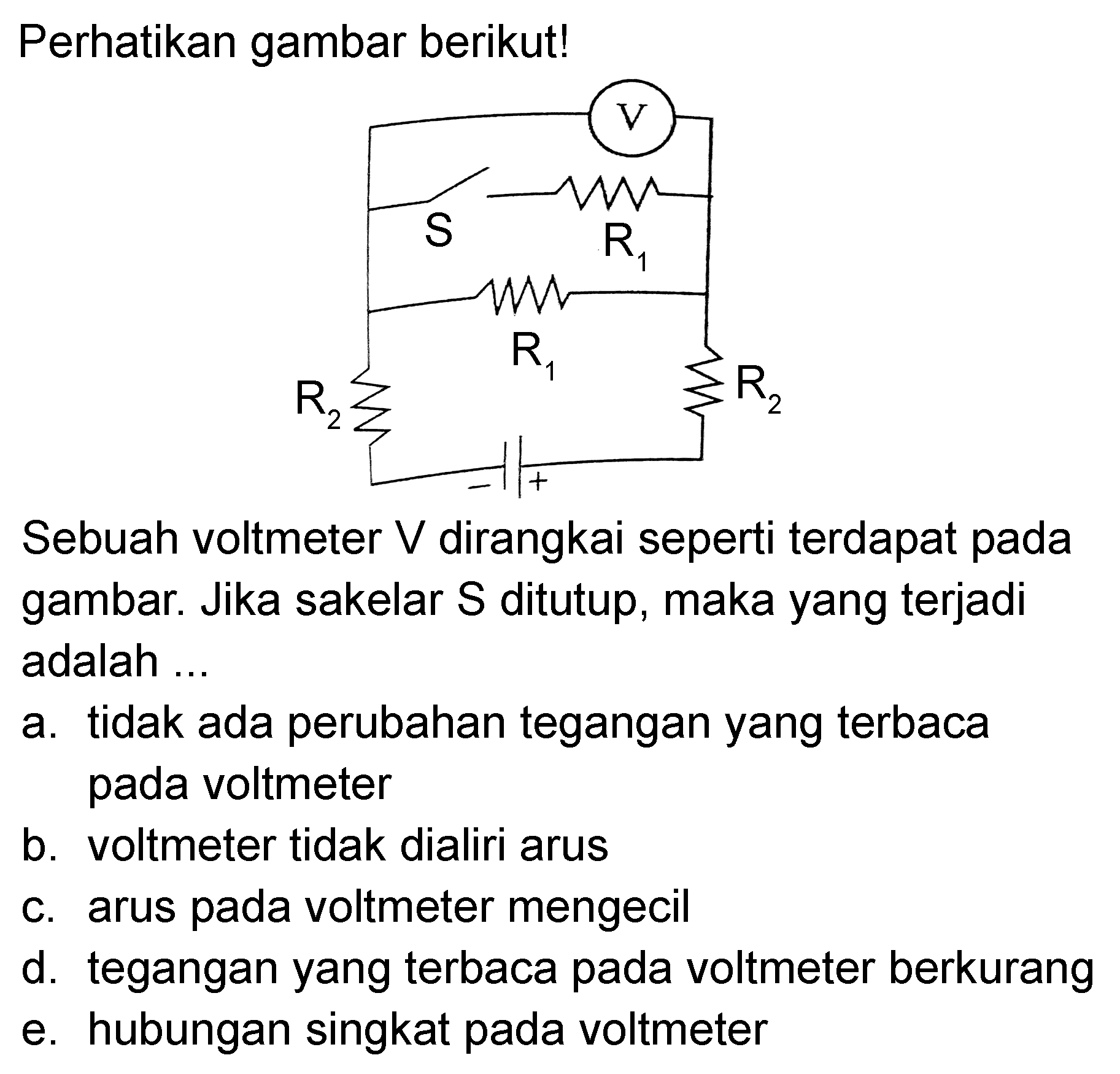 Perhatikan gambar berikut! V S R1 R1 R2 R2 - + Sebuah voltmeter V dirangkai seperti terdapat pada gambar. Jika sakelar S ditutup, maka yang terjadi adalah ... a. tidak ada perubahan tegangan yang terbaca pada voltmeter b. voltmeter tidak dialiri arus c. arus pada voltmeter mengecil d. tegangan yang terbaca pada voltmeter berkurang e. hubungan singkat pada voltmeter 