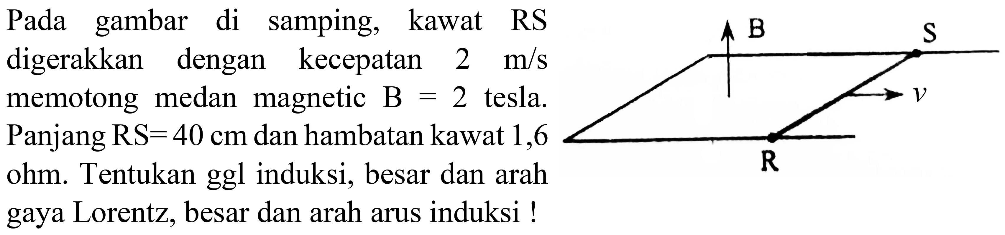 Pada gambar di samping, kawat RS digerakkan dengan kecepatan  2 m / s  memotong medan magnetic  B=2  tesla. Panjang  RS=40 cm  dan hambatan kawat 1,6 ohm. Tentukan ggl induksi, besar dan arah gaya Lorentz, besar dan arah arus induksi !