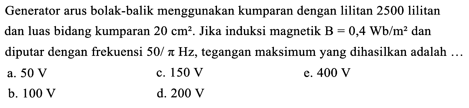 Generator arus bolak-balik menggunakan kumparan dengan lilitan 2500 lilitan dan luas bidang kumparan  20 cm^(2) . Jika induksi magnetik  B=0,4 Wb / m^(2)  dan diputar dengan frekuensi  50 / pi Hz , tegangan maksimum yang dihasilkan adalah ...