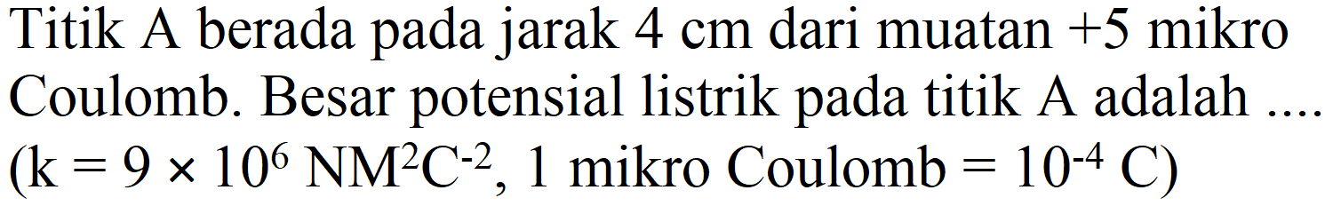 Titik A berada pada jarak  4 cm  dari muatan  +5  mikro Coulomb. Besar potensial listrik pada titik A adalah .  (k=9 x 10^(6) NM^(2) C^(-2), 1.  mikro Coulomb  .=10^(-4) C)