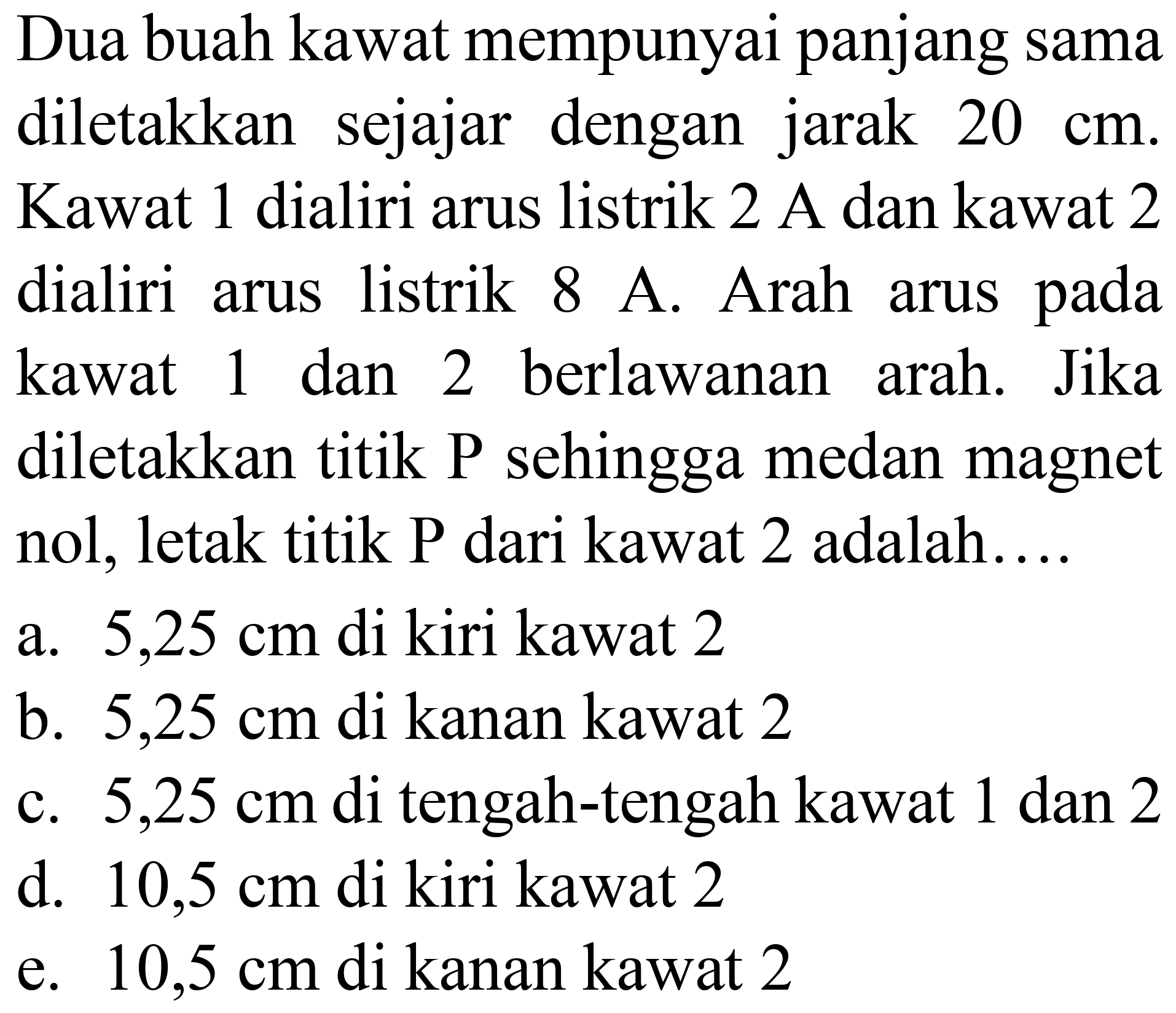 Dua buah kawat mempunyai panjang sama diletakkan sejajar dengan jarak  20 cm . Kawat 1 dialiri arus listrik  2 A  dan kawat 2 dialiri arus listrik  8 A . Arah arus pada kawat 1 dan 2 berlawanan arah. Jika diletakkan titik P sehingga medan magnet nol, letak titik P dari kawat 2 adalah....