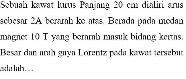 Sebuah kawat lurus Panjang 20 cm dialiri arus sebesar 2A berarah ke atas. Berada pada medan magnet 10 T yang berarah masuk bidang kertas. Besar dan arah gaya Lorentz pada kawat tersebut adalah...