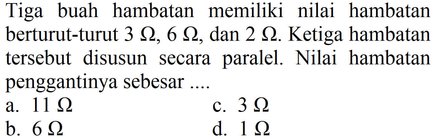 Tiga buah hambatan memiliki nilai hambatan berturut-turut  3 Omega, 6 Omega , dan  2 Omega . Ketiga hambatan tersebut disusun secara paralel. Nilai hambatan penggantinya sebesar ....