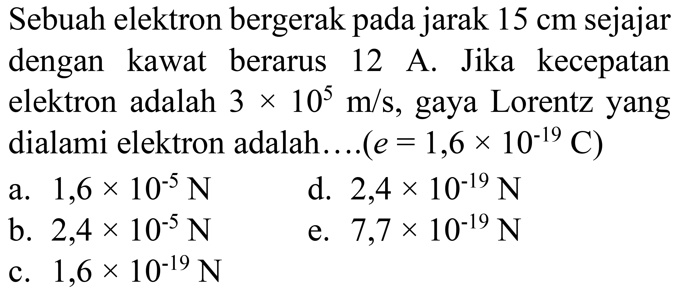 Sebuah elektron bergerak pada jarak  15 cm  sejajar dengan kawat berarus 12 A. Jika kecepatan elektron adalah  3 x 10^(5) m / s , gaya Lorentz yang dialami elektron adalah....  (e=1,6 x 10^(-19) C)