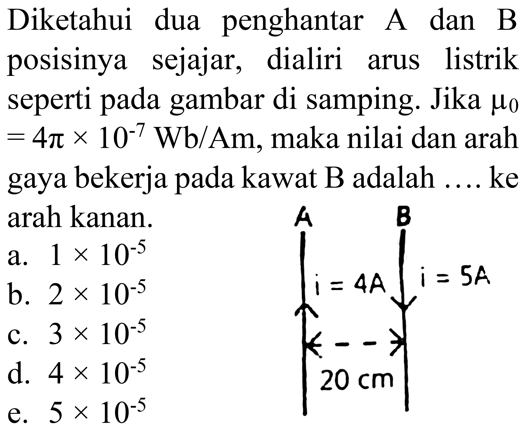 Diketahui dua penghantar A dan B posisinya sejajar, dialiri arus listrik seperti pada gambar di samping. Jika  mu_(0)   =4 pi x 10^(-7) Wb / Am , maka nilai dan arah gaya bekerja pada kawat B adalah .... ke arah kanan.
 .mathfrak{i)_(i=4 A)^(A)}^(B) i=5 A 