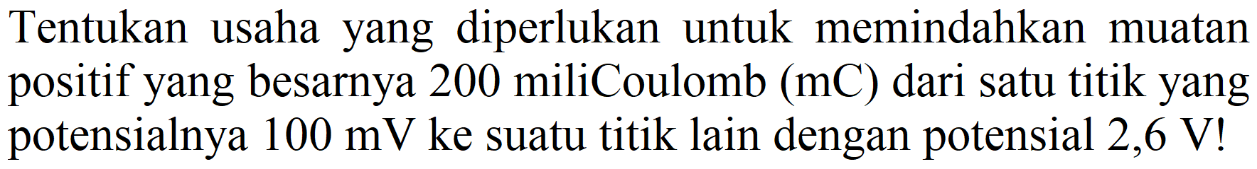 Tentukan usaha yang diperlukan untuk memindahkan muatan positif yang besarnya 200 miliCoulomb  (mC)  dari satu titik yang potensialnya  100 mV  ke suatu titik lain dengan potensial 2,6 V!