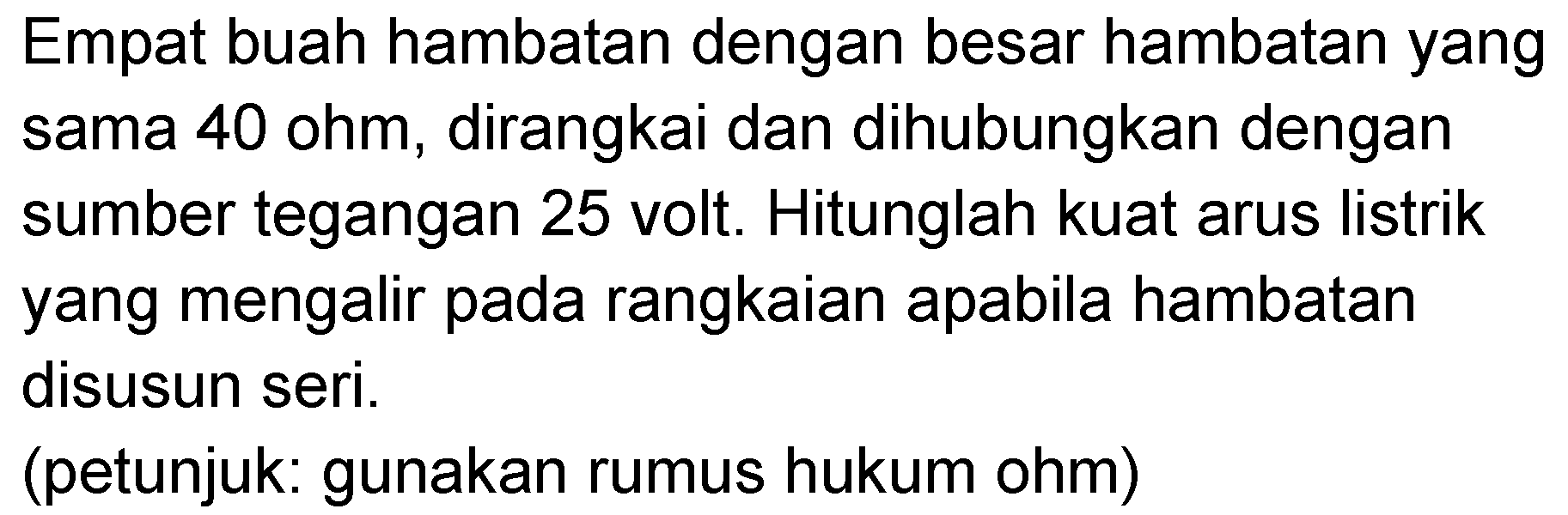 Empat buah hambatan dengan besar hambatan yang sama 40 ohm, dirangkai dan dihubungkan dengan sumber tegangan 25 volt. Hitunglah kuat arus listrik yang mengalir pada rangkaian apabila hambatan disusun seri. (petunjuk: gunakan rumus hukum ohm)