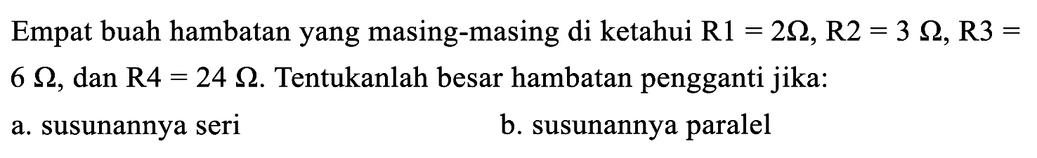 Empat buah hambatan yang masing-masing di ketahui  R 1=2 Ohm, R 2=3 Ohm, R 3=   6 Ohm , dan  R 4=24 Ohm . Tentukanlah besar hambatan pengganti jika:
a. susunannya seri
b. susunannya paralel