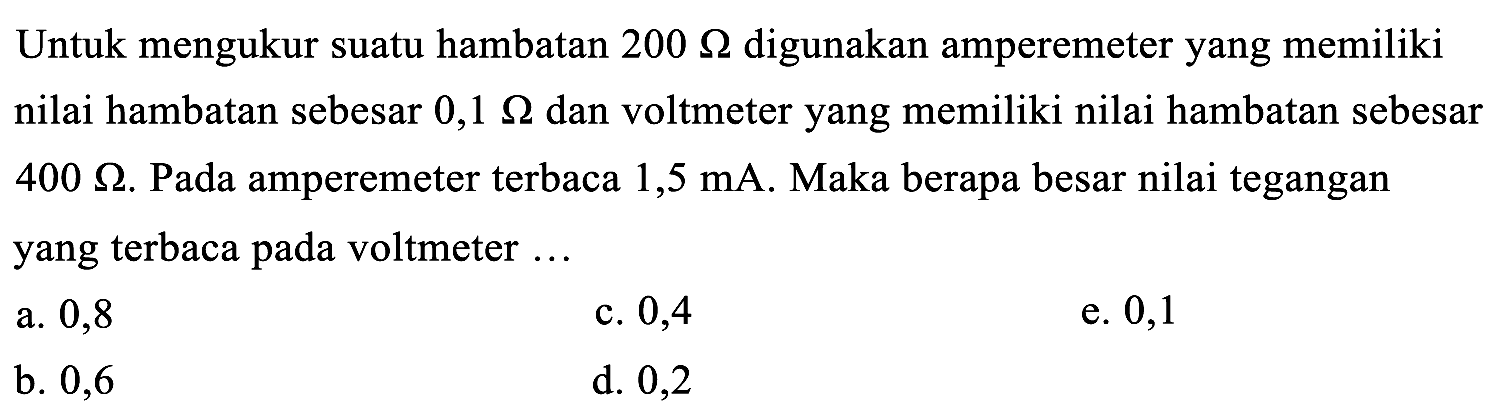 Untuk mengukur suatu hambatan  200 Ohm  digunakan amperemeter yang memiliki nilai hambatan sebesar  0,1 Ohm  dan voltmeter yang memiliki nilai hambatan sebesar  400 Ohm . Pada amperemeter terbaca 1,5 mA. Maka berapa besar nilai tegangan yang terbaca pada voltmeter ...
a. 0,8
c. 0,4
e. 0,1
b. 0,6
d. 0,2