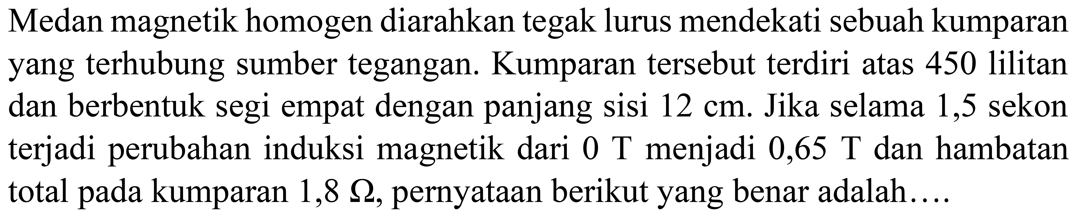 Medan magnetik homogen diarahkan tegak lurus mendekati sebuah kumparan yang terhubung sumber tegangan. Kumparan tersebut terdiri atas 450 lilitan dan berbentuk segi empat dengan panjang sisi  12 cm . Jika selama 1,5 sekon terjadi perubahan induksi magnetik dari  0 T  menjadi  0,65 T  dan hambatan total pada kumparan  1,8 Omega , pernyataan berikut yang benar adalah....