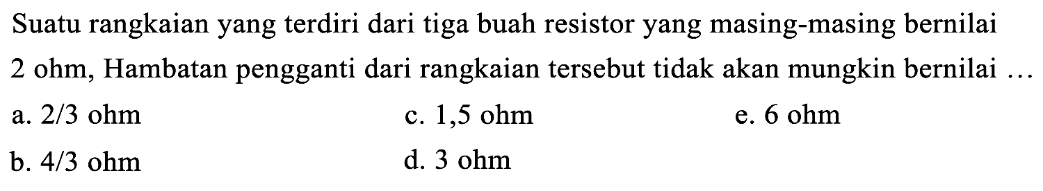 Suatu rangkaian yang terdiri dari tiga buah resistor yang masing-masing bernilai 2 ohm, Hambatan pengganti dari rangkaian tersebut tidak akan mungkin bernilai ...
a.  2 / 3 ohm 
c.  1,5 ohm 
e.  6 ohm 
b.  4 / 3 ohm 
d.  3 ohm 