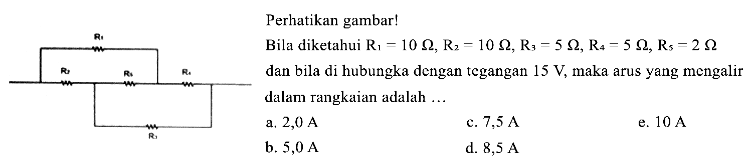     { Perhatikan gambar! )    { Bila diketahui ) R_(1)=10 Ohm, R_(2)=10 Ohm, R_(3)=5 Ohm, R_(4)=5 Ohm, R_(5)=2 Ohm   { dan bila di hubungka dengan tegangan ) 15 V,  { maka arus yang mengalir } dalam rangkaian adalah ... 
a. 2,0 A 
b. 5,0 A 
c. 7,5 A 
d. 8,5 A 
e. 10 A 
R1 
R2 R5 R4 
R3 