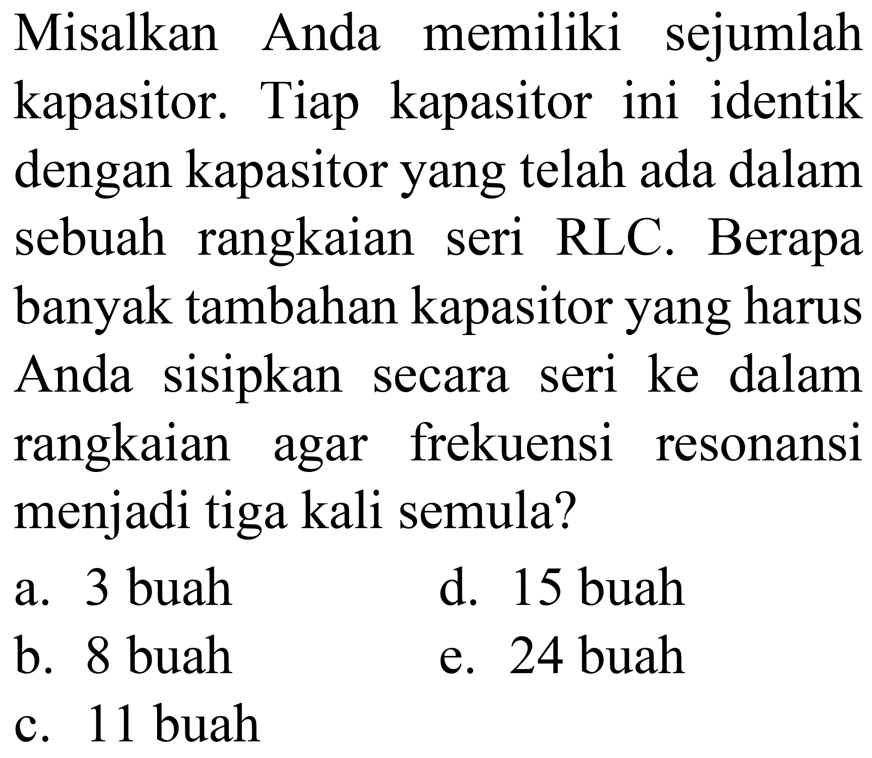 Misalkan Anda memiliki sejumlah kapasitor. Tiap kapasitor ini identik dengan kapasitor yang telah ada dalam sebuah rangkaian seri RLC. Berapa banyak tambahan kapasitor yang harus Anda sisipkan secara seri ke dalam rangkaian agar frekuensi resonansi menjadi tiga kali semula?
a. 3 buah
d. 15 buah
b. 8 buah
e. 24 buah
c. 11 buah