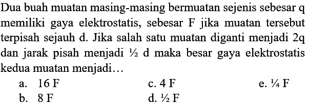 Dua buah muatan masing-masing bermuatan sejenis sebesar q memiliki gaya elektrostatis, sebesar F jika muatan tersebut terpisah sejauh d. Jika salah satu muatan diganti menjadi 2q dan jarak pisah menjadi  1/2 d maka besar gaya elektrostatis kedua muatan menjadi...
