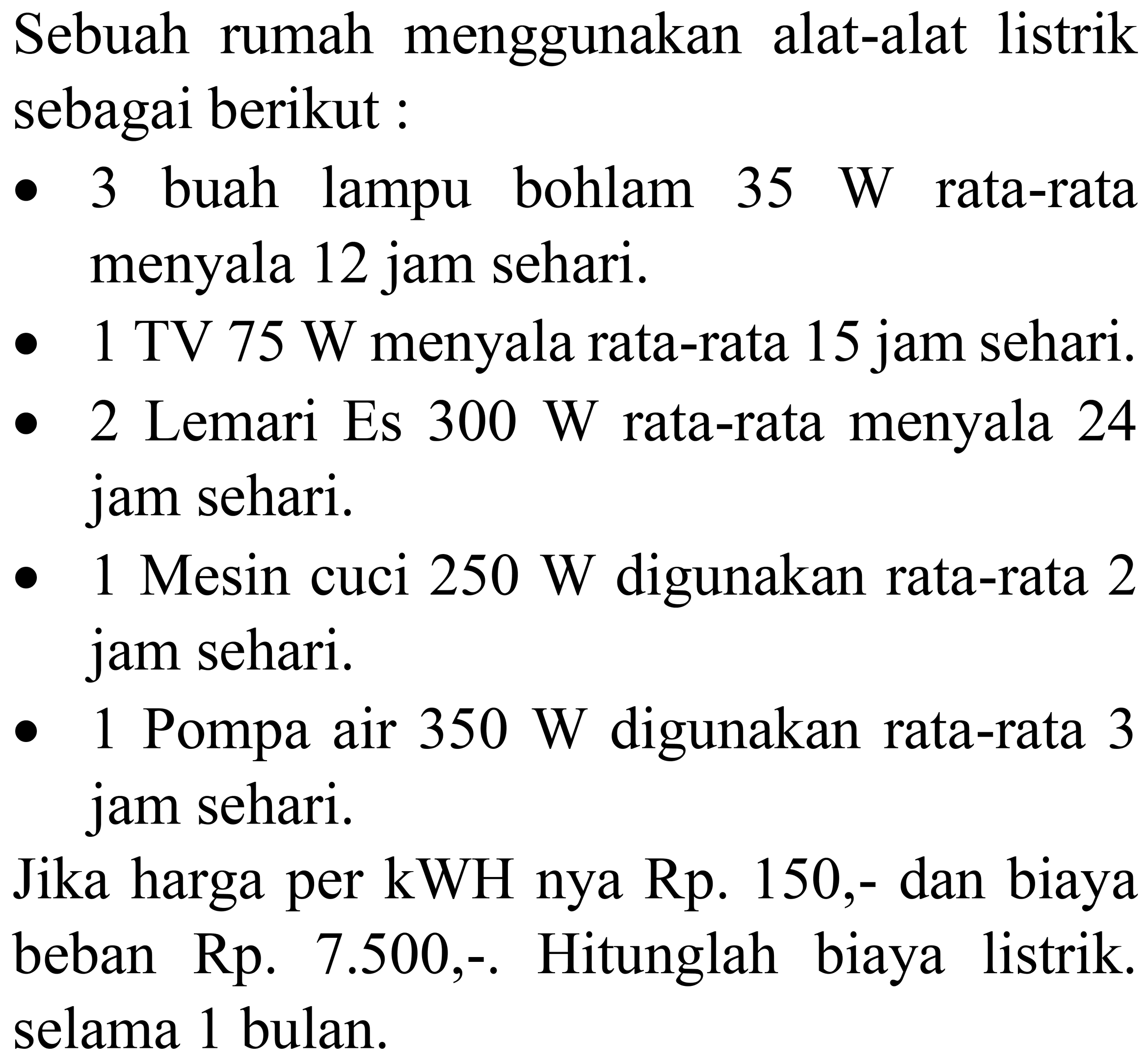 Sebuah rumah menggunakan alat-alat listrik sebagai berikut:
- 3 buah lampu bohlam  35 ~W  rata-rata menyala 12 jam sehari.
- 1 TV  75 ~W  menyala rata-rata 15 jam sehari.
- 2 Lemari Es  300 ~W  rata-rata menyala 24 jam sehari.
- 1 Mesin cuci  250 ~W  digunakan rata-rata 2 jam sehari.
- 1 Pompa air  350 ~W  digunakan rata-rata 3 jam sehari.
Jika harga per  kWH  nya Rp.  150,-  dan biaya beban Rp. 7.500,-. Hitunglah biaya listrik. selama 1 bulan.