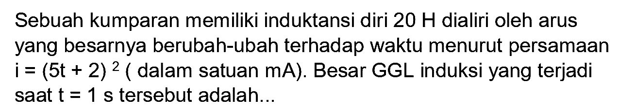 Sebuah kumparan memiliki induktansi diri  20 H  dialiri oleh arus yang besarnya berubah-ubah terhadap waktu menurut persamaan  i=(5 t+2)^(2)(  dalam satuan  m A) . Besar  G G L  induksi yang terjadi saat  t=1 s  tersebut adalah...