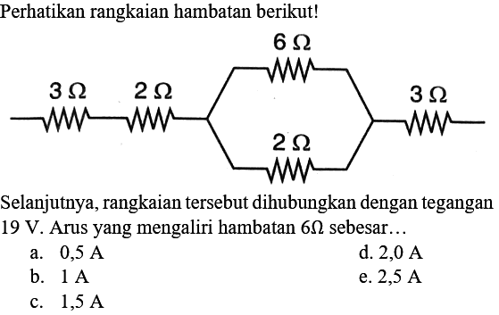 Perhatikan rangkaian hambatan berikut! 6 Ohm 3 Ohm 2 Ohm 3 Ohm 2 Ohm Selanjutnya, rangkaian tersebut dihubungkan dengan tegangan 19 V. Arus yang mengaliri hambatan 6 Ohm sebesar ... a. 0,5 A d. 2,0 A b. 1 A e. 2,5 A c. 1,5 A