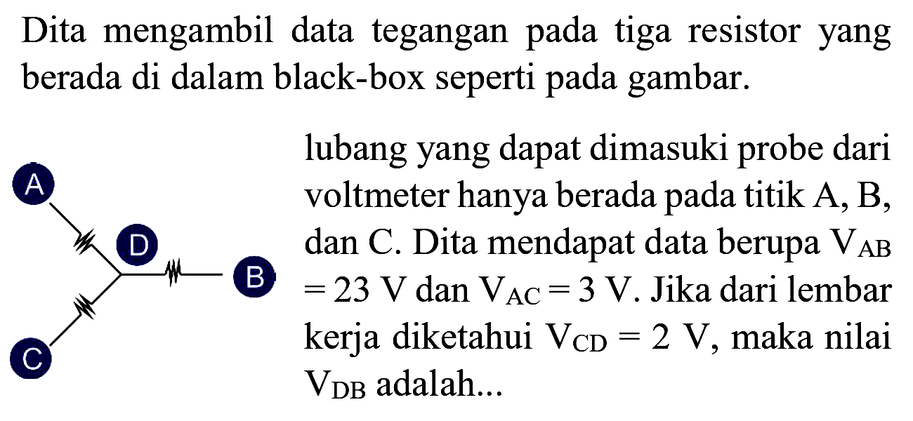 Dita mengambil data tegangan pada tiga resistor yang berada di dalam black-box seperti pada gambar.
lubang yang dapat dimasuki probe dari voltmeter hanya berada pada titik  A, B , dan C. Dita mendapat data berupa  V_(A B)  (B)  =23 V  dan  V_(AC)=3 V . Jika dari lembar kerja diketahui  V_(CD)=2 V , maka nilai  V_(DB)  adalah...