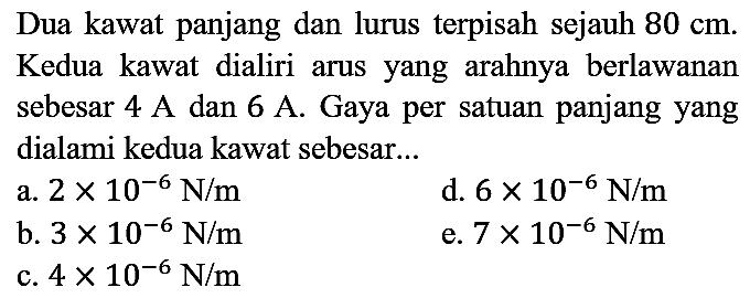 Dua kawat panjang dan lurus terpisah sejauh  80 cm . Kedua kawat dialiri arus yang arahnya berlawanan sebesar  4 A  dan  6 A . Gaya per satuan panjang yang dialami kedua kawat sebesar...