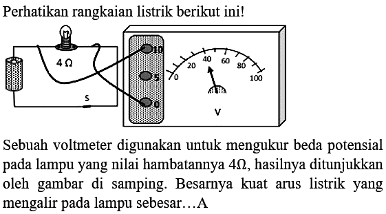 Perhatikan rangkaian listrik berikut ini! 
4 Ohm s 10 5 0 0 20 40 60 80 100 V 
Sebuah voltmeter digunakan untuk mengukur beda potensial pada lampu yang nilai hambatannya 4 Ohm, hasilnya ditunjukkan oleh  gambar di  samping. Besarnya kuat arus listrik yang mengalir pada lampu sebesar ... A