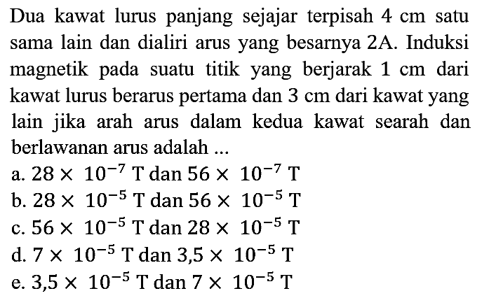 Dua kawat lurus panjang sejajar terpisah 4 cm satu sama lain dan dialiri arus yang besarnya 2 A. Induksi magnetik pada suatu titik yang berjarak 1 cm dari kawat lurus berarus pertama dan 3 cm dari kawat yang lain jika arah arus dalam kedua kawat searah dan berlawanan arus adalah ...