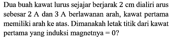 Dua buah kawat lurus sejajar berjarak 2 cm dialiri arus sebesar 2 A dan 3 A berlawanan arah, kawat pertama memiliki arah ke atas. Dimanakah letak titik dari kawat pertama yang induksi magnetnya = 0?