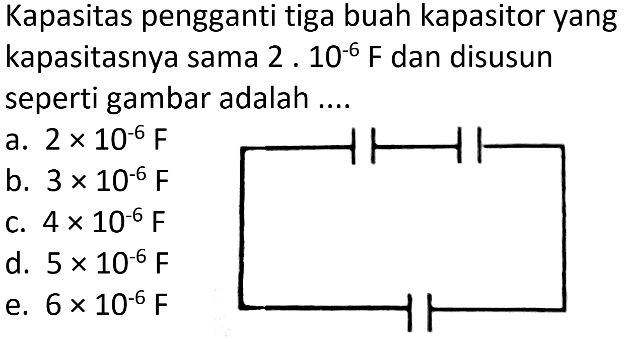 Kapasitas pengganti tiga buah kapasitor yang kapasitasnya sama  2 . 10^(-6) ~F  dan disusun seperti gambar adalah ....
a.  2 x 10^(-6) ~F 
b.  3 x 10^(-6) ~F 
c.  4 x 10^(-6) ~F 
d.  5 x 10^(-6) ~F 
e.  6 x 10^(-6) ~F 