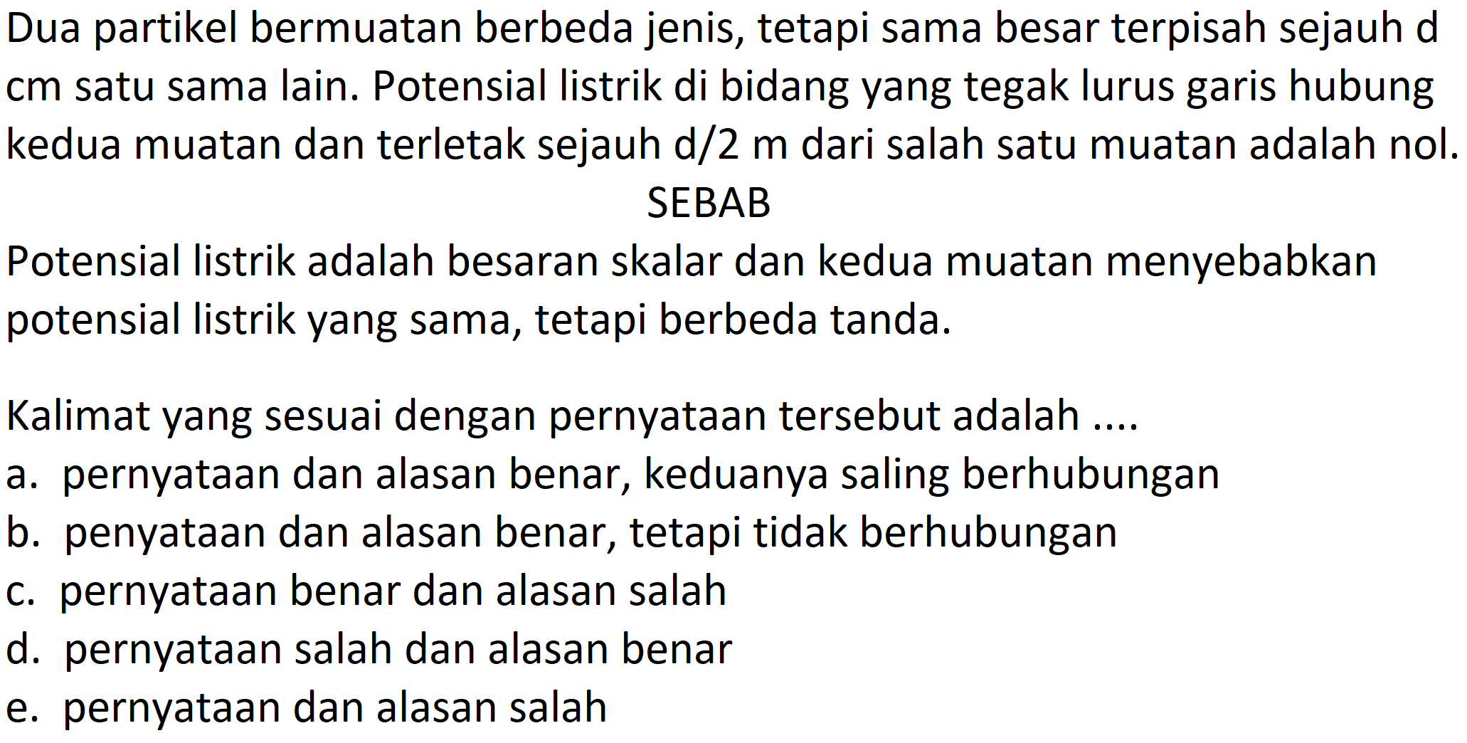 Dua partikel bermuatan berbeda jenis, tetapi sama besar terpisah sejauh d cm satu sama lain. Potensial listrik di bidang yang tegak lurus garis hubung kedua muatan dan terletak sejauh  d / 2 m  dari salah satu muatan adalah nol.
SEBAB
Potensial listrik adalah besaran skalar dan kedua muatan menyebabkan potensial listrik yang sama, tetapi berbeda tanda.
Kalimat yang sesuai dengan pernyataan tersebut adalah ....
a. pernyataan dan alasan benar, keduanya saling berhubungan
b. penyataan dan alasan benar, tetapi tidak berhubungan
c. pernyataan benar dan alasan salah
d. pernyataan salah dan alasan benar
e. pernyataan dan alasan salah