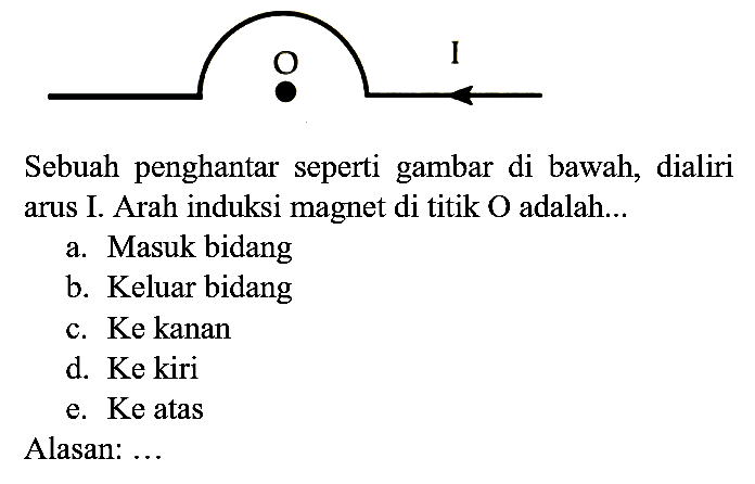O I
Sebuah penghantar seperti gambar di bawah, dialiri arus I. Arah induksi magnet di titik O adalah...
a. Masuk bidang
b. Keluar bidang
c. Ke kanan
d. Ke kiri
e. Ke atas
Alasan: ...