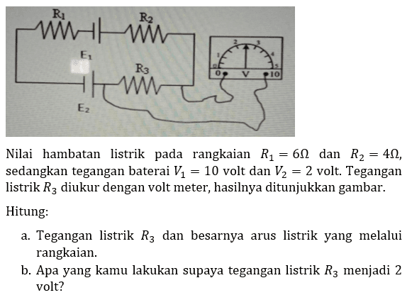 Nilai hambatan listrik pada rangkaian  R_(1)=6 Omega  dan  R_(2)=4 Omega , sedangkan tegangan baterai  V_(1)=10  volt dan  V_(2)=2  volt. Tegangan listrik  R_(3)  diukur dengan volt meter, hasilnya ditunjukkan gambar.
Hitung:
a. Tegangan listrik  R_(3)  dan besarnya arus listrik yang melalui rangkaian.
b. Apa yang kamu lakukan supaya tegangan listrik  R_(3)  menjadi 2 volt?