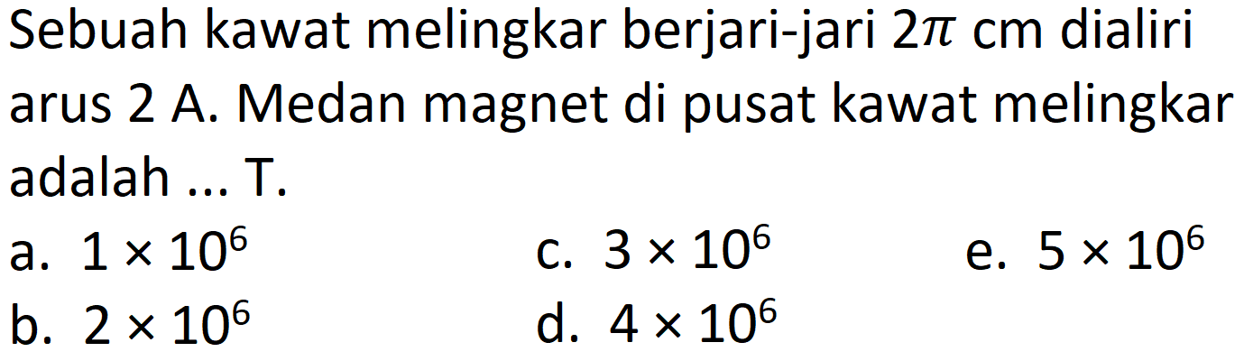 Sebuah kawat melingkar berjari-jari  2 pi cm  dialiri arus 2 A. Medan magnet di pusat kawat melingkar adalah ... T.