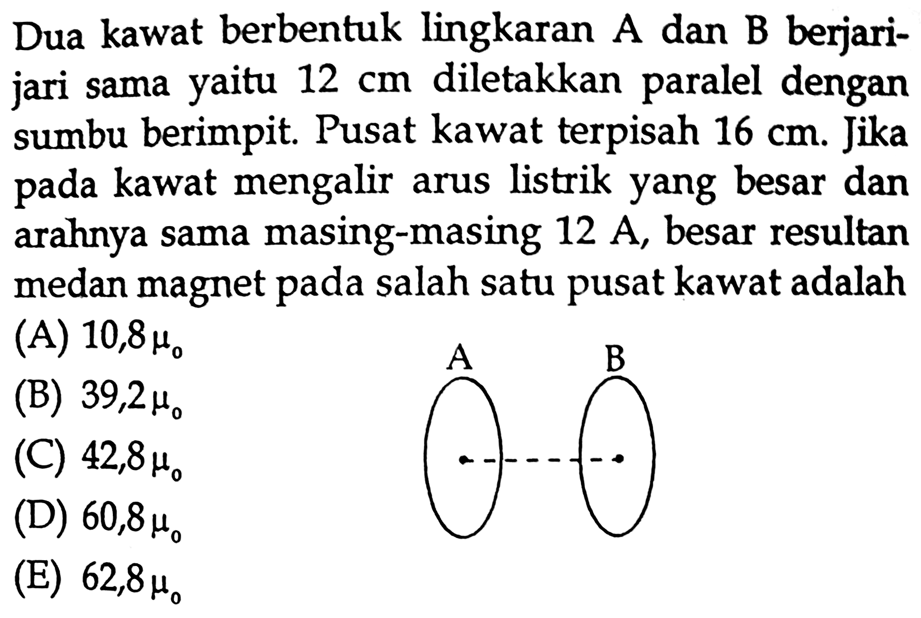 Dua kawat berbentuk lingkaran A dan B berjarijari sama yaitu  12 cm  diletakkan paralel dengan sumbu berimpit. Pusat kawat terpisah  16 cm . Jika pada kawat mengalir arus listrik yang besar dan arahnya sama masing-masing  12 A , besar resultan medan magnet pada salah satu pusat kawat adalah (A)  10,8 mu_(0)