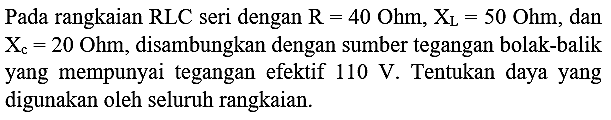 Pada rangkaian  RLC  seri dengan  R=40 Ohm, X_(L)=50 Ohm , dan  X_(c)=20 Ohm , disambungkan dengan sumber tegangan bolak-balik yang mempunyai tegangan efektif  110 ~V . Tentukan daya yang digunakan oleh seluruh rangkaian.