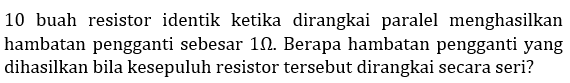 10 buah resistor identik ketika dirangkai paralel menghasilkan hambatan pengganti sebesar 1 ohm. Berapa hambatan pengganti yang dihasilkan bila kesepuluh resistor tersebut dirangkai secara seri?