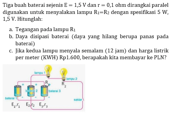 Tiga buah baterai sejenis  E=1,5 V  dan  r=0,1  ohm dirangkai paralel digunakan untuk menyalakan lampu  R_(1)=R_(2)  dengan spesifikasi  5 W ,  1,5 V . Hitunglah:
a. Tegangan pada lampu  R_(1) 
b. Daya disipasi baterai (daya yang hilang berupa panas pada baterai)
c. Jika kedua lampu menyala semalam (12 jam) dan harga listrik per meter (KWH) Rp1.600, berapakah kita membayar ke PLN?